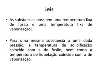 Leis
• As substancias possuem uma temperatura fixa
de fusão e uma temperatura fixa de
vaporização;
• Para uma mesma substancia a uma dada
pressão, a temperatura de solidificação
coincide com a de fusão, bem como a
temperatura de liquefação coincide com a de
vaporização.
 