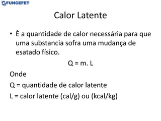 Calor Latente
• È a quantidade de calor necessária para que
uma substancia sofra uma mudança de
esatado físico.
Q = m. L
Onde
Q = quantidade de calor latente
L = calor latente (cal/g) ou (kcal/kg)
 