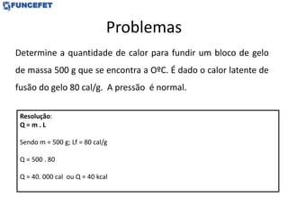 Problemas
Determine a quantidade de calor para fundir um bloco de gelo
de massa 500 g que se encontra a OºC. É dado o calor latente de
fusão do gelo 80 cal/g. A pressão é normal.
Resolução:
Q = m . L
Sendo m = 500 g; Lf = 80 cal/g
Q = 500 . 80
Q = 40. 000 cal ou Q = 40 kcal
 
