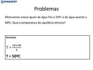 Problemas
Misturamos massa iguais de água fria a 10ºC e de água quente a
90ºC. Qual a temperatura de equilíbrio térmico?
Resolução:
T =
10+90
2
T = 50ºC
 