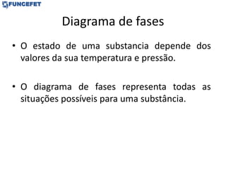 Diagrama de fases
• O estado de uma substancia depende dos
valores da sua temperatura e pressão.
• O diagrama de fases representa todas as
situações possíveis para uma substância.
 