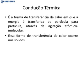 Condução Térmica
• É a forma de transferência de calor em que a
energia é transferida de partícula para
partícula, através da agitação atômico-
molecular.
• Essa forma de transferência de calor ocorre
nos sólidos
 
