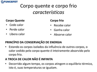 Corpo quente e corpo frio
características
Corpo Quente
• Cede calor
• Perde calor
• Libera calor
Corpo frio
• Recebe calor
• Ganha calor
• Absorve calor
PRINCÍPIO DA CONSERVAÇÃO DE ENERGIA
• Estando os corpos isolados da influência de outros corpos, o
calor cedido pelo corpo quente é inteiramente absorvido pelo
corpo frio.
A TROCA DE CALOR NÃO É INFINITA
• Decorrido algum tempo, os corpos atingem o equilíbrio térmico,
isto é, suas temperaturas se igualam.
 
