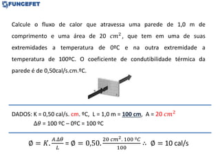 Calcule o fluxo de calor que atravessa uma parede de 1,0 m de
comprimento e uma área de 20 𝑐𝑚2
, que tem em uma de suas
extremidades a temperatura de 0ºC e na outra extremidade a
temperatura de 100ºC. O coeficiente de condutibilidade térmica da
parede é de 0,50cal/s.cm.ºC.
DADOS: K = 0,50 cal/s. cm. ºC, L = 1,0 m = 100 cm, A = 20 𝑐𝑚2
∆𝜃 = 100 ºC – 0ºC = 100 ºC
∅ = 𝐾.
𝐴.∆𝜃
𝐿
= ∅ = 0,50.
20 𝑐𝑚2. 100 º𝐶
100
∴ ∅ = 10 cal/s
 