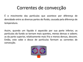 Correntes de convecção
É o movimento das partículas que acontece por diferença de
densidade entre as diversas partes do fluido, causada pela diferença de
temperatura.
Assim, quando um líquido é aquecido por sua parte inferior, as
partículas do fundo se tornam mais quentes, menos densas e sobem;
as da parte superior, relativamente mais fria e menos densas, descem.
Então, este sobe e desce de partículas formam as correntes de
convecção.
 