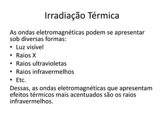 Irradiação Térmica
As ondas eletromagnéticas podem se apresentar
sob diversas formas:
• Luz visível
• Raios X
• Raios ultravioletas
• Raios infravermelhos
• Etc.
Dessas, as ondas eletromagnéticas que apresentam
efeitos térmicos mais acentuados são os raios
infravermelhos.
 