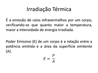Irradiação Térmica
É a emissão de raios infravermelhos por um corpo,
verificando-se que quanto maior a temperatura,
maior a intensidade de energia irradiada.
Poder Emissivo (E) de um corpo é a relação entre a
potência emitida e a área da superfície emitente
(A).
𝐸 =
𝑃
𝐴
 