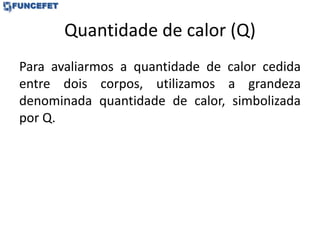 Quantidade de calor (Q)
Para avaliarmos a quantidade de calor cedida
entre dois corpos, utilizamos a grandeza
denominada quantidade de calor, simbolizada
por Q.
 