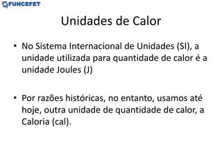 Unidades de Calor
• No Sistema Internacional de Unidades (SI), a
unidade utilizada para quantidade de calor é a
unidade Joules (J)
• Por razões históricas, no entanto, usamos até
hoje, outra unidade de quantidade de calor, a
Caloria (cal).
 