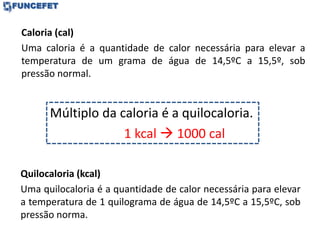 Quilocaloria (kcal)
Uma quilocaloria é a quantidade de calor necessária para elevar
a temperatura de 1 quilograma de água de 14,5ºC a 15,5ºC, sob
pressão norma.
Caloria (cal)
Uma caloria é a quantidade de calor necessária para elevar a
temperatura de um grama de água de 14,5ºC a 15,5º, sob
pressão normal.
Múltiplo da caloria é a quilocaloria.
1 kcal  1000 cal
 