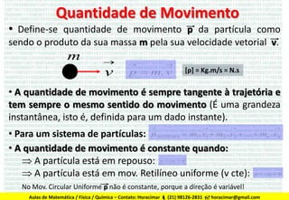 Quantidade de Movimento

• Define-se quantidade de movimento p da partícula como
sendo o produto da sua massa m pela sua velocidade vetorial v.

m



v





p  m. v

[p] = Kg.m/s = N.s

• A quantidade de movimento é sempre tangente à trajetória e
tem sempre o mesmo sentido do movimento (É uma grandeza
instantânea, isto é, definida para um dado instante).








• Para um sistema de partículas: p SISTEMA  m1. v1  m2 . v2  ...  mn . vn
• A quantidade de movimento é constante quando:
 A partícula está em repouso: p  cte  0
 A partícula está em mov. Retilíneo uniforme (v cte): p  cte  0






No Mov. Circular Uniforme p não é constante, porque a direção é variável!
Aulas de Matemática / Física / Química – Contato: Horacimar  (21) 98126-2831  horacimar@gmail.com



 