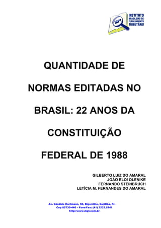 QUANTIDADE DE

NORMAS EDITADAS NO

BRASIL: 22 ANOS DA

   CONSTITUIÇÃO

  FEDERAL DE 1988
                                GILBERTO LUIZ DO AMARAL
                                       JOÃO ELOI OLENIKE
                                   FERNANDO STEINBRUCH
                        LETÍCIA M. FERNANDES DO AMARAL



   Av. Cândido Hartmann, 50, Bigorrilho, Curitiba, Pr.
         Cep 80730-440 – Fone/Fax: (41) 3232.9241
                 http://www.ibpt.com.br
 