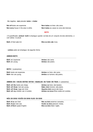 -Na negativa, nem precede todos e todas:
Not all books are expensive. Nem todos os livros são caros.
Not every house in the area is white. Nem todas as casas na zona são brancas.
BOTH
- O quantificador ambos= both é empregue quando se trata de um conjunto de dois elementos, e
com verbos no plural:
Both of them are rich. Eles os dois são ricos.
- ambos pode ser empregue de seguinte forma:
AMBOS=BOTH
Both are expensive. Ambos são caros.
Both are young. Ambos são jovens.
BOTH + (substantivo)
Both books are expensive. Ambos os livros são caros.
Both men are young. Ambos os homens são jovens.
AMBOS OS + OS/AS /ESTES/ ESTAS / AQUELAS/ AS TUAS/ OS TEUS (+ substantivo)
Both (of) the books are cheap. Ambos os livros são baratos.
Both (of) these men are young. Estes dois homens são jovens.
Both (of) those bags are mine. Aqueles dois sacos são meus.
Both (of) my children are in London. Ambos os meus filhos estão em Londres.
NÓS OS DOIS/ VOCÊS OS DOIS/ ELES OS DOIS
Both of us are tired. Nós os dois estamos cansados.
Both of you look sad. Vocês os dois parecem tristes.
Both of them speak English. Eles os dois falam inglês.
 