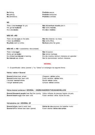 No fishing. Proibido pescar.
No parking. Proibido estacionar.
No admittance. Proibida a entrada.
NO
There is no message for you. Não há nenhum recado para ti.
I've got no husband. Não tenho marido.
He is no doctor. Ele não é médico.
NÃO HÁ ---NO
There are no cups on the table. Não há chávenas na mesa.
I have no children. Não tenho filhos.
No pilots went on strike. Nenhum piloto fez greve.
NÃO HÁ ---- NO + (substantivo não-contável)
There is no sugar. Não há açúcar.
We've got no butter. Não temos manteiga.
He showed no interest in learning. Ele não mostrou nenhum interesse em aprender.
No interest was shown. Não foi demonstrado nenhum interesse.
SEVERAL
1 O quantificador vários (several ) " ou "várias" e é empregue da seguinte forma:
Vários / várias = Several
Several letters have arrived. Chegaram várias cartas.
Several books have been sold. Foram vendidos vários livros.
I received several letters. Recebi várias cartas.
I bought several pens. Comprei várias canetas.
Várias duzias/ centenas = SEVERAL + DOZEN/HUNDRED/THOUSAND/MILLION
Several thousand people have fled the country. Vários milhares de pessoas fugiram do país.
Several dozen eggs have been sold. Foram vendidos várias dúzias de ovos.
Vários/várias de = SEVERAL OF
Several of you need to work hard. Vários de vós precisam de trabalhar muito.
Several of the letters have been opened. Foram abertas várias das cartas.
 