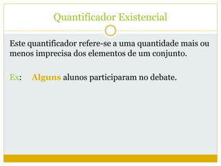 Quantificador Existencial 
Este quantificador refere-se a uma quantidade mais ou 
menos imprecisa dos elementos de um conjunto. 
Ex: Alguns alunos participaram no debate. 
 