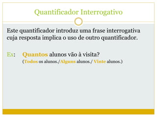 Quantificador Interrogativo 
Este quantificador introduz uma frase interrogativa 
cuja resposta implica o uso de outro quantificador. 
Ex: Quantos alunos vão à visita? 
(Todos os alunos./Alguns alunos./ Vinte alunos.) 
 