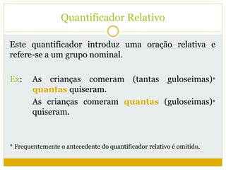 Quantificador Relativo 
Este quantificador introduz uma oração relativa e 
refere-se a um grupo nominal. 
Ex: As crianças comeram (tantas guloseimas)* 
quantas quiseram. 
As crianças comeram quantas (guloseimas)* 
quiseram. 
* Frequentemente o antecedente do quantificador relativo é omitido. 
