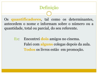 Definição 
Os quantificadores, tal como os determinantes, 
antecedem o nome e informam sobre o número ou a 
quantidade, total ou parcial, do seu referente. 
Ex: Encontrei dois amigos no cinema. 
Falei com alguns colegas depois da aula. 
Todos os livros estão em promoção. 
 