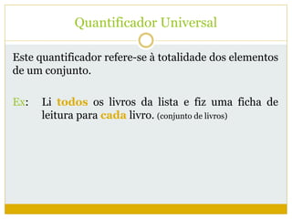 Quantificador Universal 
Este quantificador refere-se à totalidade dos elementos 
de um conjunto. 
Ex: Li todos os livros da lista e fiz uma ficha de 
leitura para cada livro. (conjunto de livros) 
 