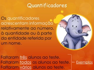 Quantificadores

Os quantificadores
acrescentam informação
relativamente ao número,
à quantidade ou à parte
da entidade referida por
um nome.


Faltaram três alunos ao teste.
Faltaram todos os alunos ao teste.   Exemplos
Faltaram vários alunos ao teste.
 