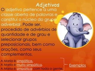 Adjetivos
O adjetivo pertence a uma
classe aberta de palavras e
constituí o núcleo do grupo
adverbial. Pode ser,
procedido de advérbios de
quantidade e de grau e
selecionar grupos
preposicionais, bem como
orações, como seus
complementos.
A Maria é simpática.
A Maria é muito simpática.              Exemplos
A Maria é simpática com toda a gente.
 