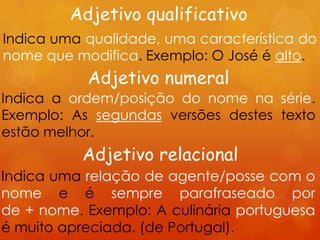 Adjetivo qualificativo
Indica uma qualidade, uma característica do
nome que modifica. Exemplo: O José é alto.
           Adjetivo numeral
Indica a ordem/posição do nome na série.
Exemplo: As segundas versões destes texto
estão melhor.
          Adjetivo relacional
Indica uma relação de agente/posse com o
nome e é sempre parafraseado por
de + nome. Exemplo: A culinária portuguesa
é muito apreciada. (de Portugal).
 