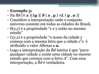 • Exemplo 5:
• Na fbf (∀ x )(∃y )[ S ( x , y ) ∧L ( y , a )]
• Considere a interpretação onde o conjunto
  universo consiste em todas as cidades do Brasil,
• S(x,y) é a propriedade “x e y estão no mesmo
  estado”
• L(y,z) é a propriedade “o nome da cidade y
  começa com a mesma letra que a cidade z”e é
  atribuído o valor Alfenas a a.
• Logo a interpretação da fbf inteira é que “para
  qualquer cidade x existe uma cidade no mesmo
  estado que começa com a letra A”. Com essa
  interpretação, a fbf é verdadeira.
 