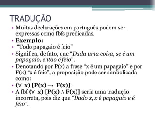 TRADUÇÃO
• Muitas declarações em português podem ser
  expressas como fbfs predicadas.
• Exemplo:
• “Todo papagaio é feio”
• Significa, de fato, que “Dada uma coisa, se é um
  papagaio, então é feio”.
• Denotando por P(x) a frase “x é um papagaio” e por
  F(x) “x é feio”, a proposição pode ser simbolizada
  como:
• (∀ x) [P(x) → F(x)]
• A fbf (∀ x) [P(x) ∧ F(x)] seria uma tradução
  incorreta, pois diz que “Dado x, x é papagaio e é
  feio”.
 