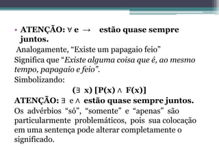 • ATENÇÃO: ∀ e → estão quase sempre
  juntos.
 Analogamente, “Existe um papagaio feio”
Significa que “Existe alguma coisa que é, ao mesmo
tempo, papagaio e feio”.
Simbolizando:
                 (∃ x) [P(x) ∧ F(x)]
ATENÇÃO: ∃ e ∧ estão quase sempre juntos.
Os advérbios “só”, “somente” e “apenas” são
particularmente problemáticos, pois sua colocação
em uma sentença pode alterar completamente o
significado.
 