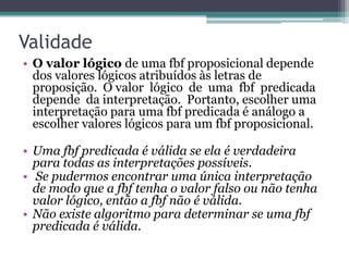 Validade
• O valor lógico de uma fbf proposicional depende
  dos valores lógicos atribuídos às letras de
  proposição. O valor lógico de uma fbf predicada
  depende da interpretação. Portanto, escolher uma
  interpretação para uma fbf predicada é análogo a
  escolher valores lógicos para um fbf proposicional.

• Uma fbf predicada é válida se ela é verdadeira
  para todas as interpretações possíveis.
• Se pudermos encontrar uma única interpretação
  de modo que a fbf tenha o valor falso ou não tenha
  valor lógico, então a fbf não é válida.
• Não existe algoritmo para determinar se uma fbf
  predicada é válida.
 