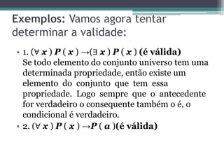 Exemplos: Vamos agora tentar
determinar a validade:
• 1. (∀ x ) P ( x ) →(∃ x ) P ( x ) (é válida)
  Se todo elemento do conjunto universo tem uma
  determinada propriedade, então existe um
  elemento do conjunto que tem essa
  propriedade. Logo sempre que o antecedente
  for verdadeiro o consequente também o é, o
  condicional é verdadeiro.
• 2. (∀ x ) P ( x ) →P ( a )(é válida)
 