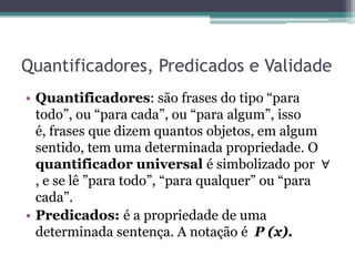 Quantificadores, Predicados e Validade
• Quantificadores: são frases do tipo “para
  todo”, ou “para cada”, ou “para algum”, isso
  é, frases que dizem quantos objetos, em algum
  sentido, tem uma determinada propriedade. O
  quantificador universal é simbolizado por ∀
  , e se lê ”para todo”, “para qualquer” ou “para
  cada”.
• Predicados: é a propriedade de uma
  determinada sentença. A notação é P (x).
 