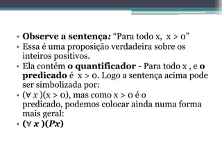 • Observe a sentença: “Para todo x, x > 0”
• Essa é uma proposição verdadeira sobre os
  inteiros positivos.
• Ela contém o quantificador - Para todo x , e o
  predicado é x > 0. Logo a sentença acima pode
  ser simbolizada por:
• (∀ x )(x > 0), mas como x > 0 é o
  predicado, podemos colocar ainda numa forma
  mais geral:
• (∀ x )(Px)
 