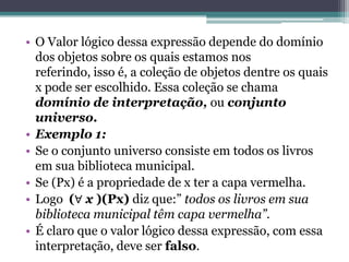 • O Valor lógico dessa expressão depende do domínio
  dos objetos sobre os quais estamos nos
  referindo, isso é, a coleção de objetos dentre os quais
  x pode ser escolhido. Essa coleção se chama
  domínio de interpretação, ou conjunto
  universo.
• Exemplo 1:
• Se o conjunto universo consiste em todos os livros
  em sua biblioteca municipal.
• Se (Px) é a propriedade de x ter a capa vermelha.
• Logo (∀ x )(Px) diz que:” todos os livros em sua
  biblioteca municipal têm capa vermelha”.
• É claro que o valor lógico dessa expressão, com essa
  interpretação, deve ser falso.
 