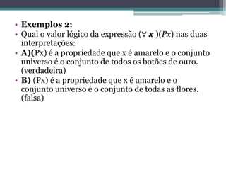 • Exemplos 2:
• Qual o valor lógico da expressão (∀ x )(Px) nas duas
  interpretações:
• A)(Px) é a propriedade que x é amarelo e o conjunto
  universo é o conjunto de todos os botões de ouro.
  (verdadeira)
• B) (Px) é a propriedade que x é amarelo e o
  conjunto universo é o conjunto de todas as flores.
  (falsa)
 