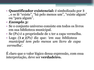 • Quantificador existencial: é simbolizado por ∃
  , e se lê “existe”, “há pelo menos um”, “existe algum”
  ou “para algum”.
• Exemplo 3:
• Se o conjunto universo consiste em todos os livros
  em sua biblioteca municipal.
• Se (Px) é a propriedade de x ter a capa vermelha.
• Logo (∃ x )(Px) diz que: „em sua biblioteca
  municipal tem pelo menos um livro de capa
 vermelha‟.

É claro que o valor lógico dessa expressão, com essa
interpretação, deve ser verdadeiro.
 