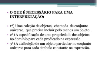 • O QUE É NECESSÁRIO PARA UMA
  INTERPRETAÇÃO:

• 1º) Uma coleção de objetos, chamada de conjunto
  universo, que precisa incluir pelo menos um objeto.
• 2º) A especificação de uma propriedade dos objetos
  no domínio para cada predicado na expressão.
• 3º) A atribuição de um objeto particular no conjunto
  universo para cada símbolo constante na expressão.
 