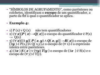• “SÍMBOLOS DE AGRUPAMENTO”, como parênteses ou
  colchetes, identificam o escopo de um quantificador, a
  parte da fbf à qual o quantificador se aplica.

• Exemplo 4:

• 1) P (x) v Q (x) não tem quantificadores
• 2) (∀ x)[P ( x) →Q( x)] o escopo do quantificador é P(x)
  → Q(x)
• 3) (∀ x)((∃ y)[ P ( x, y) ∧ Q( x, y)] →R( x)) o escopo de
  (∃y ) é P(x,y)∧ Q( x,y),e o escopo de (∀ x) é a expressão
  inteira entre parênteses.
• 4) (∃x ) S ( x ) ∨ (∀y) T(y ) o escopo de (∃x ) é S(x) e o
  escopo de (∀ y) é T(y).
 