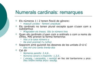 Numerals cardinals: remarques
   Els números 1 i 2 tenen flexió de gènere:
        masculí un/dos - femení una/dues
   Els cardinals no tenen plural excepte quan s’usen com a
    substantius
        M’agraden els tresos. Sóc la número tres
   Quan els cardinals s’usen com a ordinals o com a noms de
    xifres, MAI prenen la forma femenina:
        Visc a la casa número u
        Ha eixit premiat l’u (xifra)
   Separem amb guionet les desenes de les unitats D-U-C
        Dos mil cinc-cents trenta-dos
   Cal dir
        Números parells: 2,4,6…
        Números senars o imparells: 1,3,5…
        I escaig, i escandús, i remitjó en lloc del barbarisme y pico:
         Deu tindre trenta anys i escaig.
 