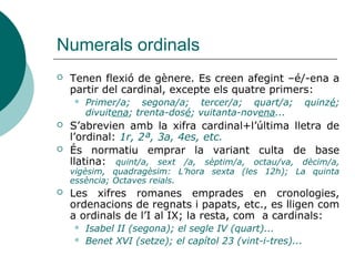 Numerals ordinals
   Tenen flexió de gènere. Es creen afegint –é/-ena a
    partir del cardinal, excepte els quatre primers:
       Primer/a; segona/a; tercer/a; quart/a;              quinzé;
        divuitena; trenta-dosé; vuitanta-novena...
   S’abrevien amb la xifra cardinal+l’última lletra de
    l’ordinal: 1r, 2ª, 3a, 4es, etc.
   És normatiu emprar la variant culta de base
    llatina: quint/a, sext /a, sèptim/a, octau/va, dècim/a,
    vigèsim, quadragèsim: L’hora sexta (les 12h); La quinta
    essència; Octaves reials.
   Les xifres romanes emprades en cronologies,
    ordenacions de regnats i papats, etc., es lligen com
    a ordinals de l’I al IX; la resta, com a cardinals:
       Isabel II (segona); el segle IV (quart)...
       Benet XVI (setze); el capítol 23 (vint-i-tres)...
 