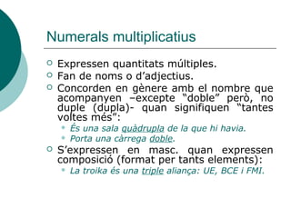 Numerals multiplicatius
   Expressen quantitats múltiples.
   Fan de noms o d’adjectius.
   Concorden en gènere amb el nombre que
    acompanyen –excepte “doble” però, no
    duple (dupla)- quan signifiquen “tantes
    voltes més”:
       És una sala quàdrupla de la que hi havia.
       Porta una càrrega doble.
   S’expressen en masc. quan expressen
    composició (format per tants elements):
       La troika és una triple aliança: UE, BCE i FMI.
 
