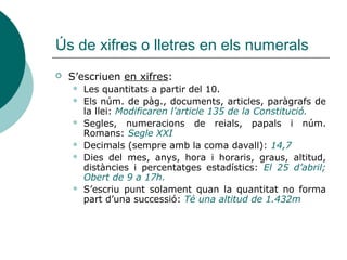 Ús de xifres o lletres en els numerals
   S’escriuen en xifres:
       Les quantitats a partir del 10.
       Els núm. de pàg., documents, articles, paràgrafs de
        la llei: Modificaren l’article 135 de la Constitució.
       Segles, numeracions de reials, papals i núm.
        Romans: Segle XXI
       Decimals (sempre amb la coma davall): 14,7
       Dies del mes, anys, hora i horaris, graus, altitud,
        distàncies i percentatges estadístics: El 25 d’abril;
        Obert de 9 a 17h.
       S’escriu punt solament quan la quantitat no forma
        part d’una successió: Té una altitud de 1.432m
 