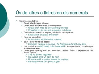 Ús de xifres o lletres en els numerals
   S’escriuen en lletres:
        Cardinals del zero al nou.
        Quantitats aproximades o incompletes:
            Potser eren més de cinc-centes persones
            Hi assistiren de tres mil a quantre mil dones
        Ordinals no referits a segles, mil·lenis, reis i papes:
            Celebrarem el tercer aniversari
        Nom de dècades:
            La innovació artística dels noranta
        Edat i durada de les coses:
            Complien noranta-nou anys i ho festejaren durant nou dies
        Les quantitats milió, bilió, trilió i quadrilió i les quantitats rodones que
         les acompanyen.
        Quantitats aparegudes en locucions, frases fetes i expressions en
         sentit figurat
            T’ho ha dit mil vegades!
            Ha quedat amb un pam de nas!
            El teatre està a quatre passes de la plaça
            No busqueu els cinc peus al gat!
 