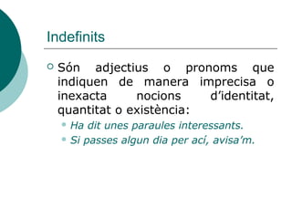 Indefinits
   Són adjectius o pronoms que
    indiquen de manera imprecisa o
    inexacta     nocions    d’identitat,
    quantitat o existència:
     Ha  dit unes paraules interessants.
     Si passes algun dia per ací, avisa’m.
 