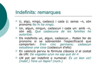 Indefinits: remarques
   U, algú, ningú, cadascú i cada ú: sense –n, són
    pronoms No hi ha ningú.
   Un, algun, ningun, cadascun i cada un: amb –n,
    són adj. Que cadascuna de les famílies ho
    autoritze.
   Els indefinits un, algun, cadascun... Poden fer de
    pronoms si se sobreentén l’especificació que
    comporten: Eren cinc germans; cadascun
    estudiava una cosa (cadascun d’ells)
   En valencià perviu la fórmula clàssica U al costat
    de UN: De vegades u/un no sap què dir-li
   UN pot ser indefinit o numeral: És un bon xic!
    (indef.) Tens un llapis? (num.)
 