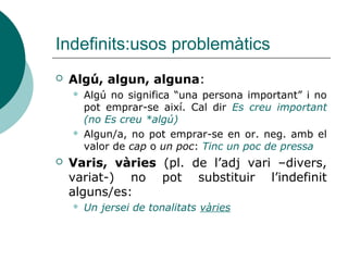 Indefinits:usos problemàtics
   Algú, algun, alguna:
       Algú no significa “una persona important” i no
        pot emprar-se així. Cal dir Es creu important
        (no Es creu *algú)
       Algun/a, no pot emprar-se en or. neg. amb el
        valor de cap o un poc: Tinc un poc de pressa
   Varis, vàries (pl. de l’adj vari –divers,
    variat-) no pot substituir l’indefinit
    alguns/es:
       Un jersei de tonalitats vàries
 