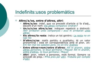 Indefinits:usos problemàtics
   Altre/a/es, entre d’altres, altri:
       Altre/a/es: indef. que va precedit d’article si fa d’adj.,
        davant d’un nom: Els altres companys vindran?
       Un/a/s/es altre/a/es: indiquen repetició o distinció:
        Ahir arribaren unes companyes i avui hi arribaran unes
        altres
       Els altres/la resta: indica un tot genèric: La resta no en
        sap res
       D’altre/a/es: matís partitiu o qualitatiu; té un valor
        pronominal i està en correspondència amb el pron. en:
        Em fan mal les sabates però, no en tinc d’altres
       Entre altres+nom/entre d’altres: Allí hi anaren, entre
        altres persones, la teua germana i Miquel/ Állí hi anaren,
        entre d’altres, la teua germana i Miquel
       Altri: pron. referit a persones, molt formal. Sempre va
        precedit de prep.: M’ha pres per altri. Treballa per compte
        d’altri
 