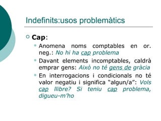 Indefinits:usos problemàtics
   Cap:
     Anomena    noms comptables en or.
      neg.: No hi ha cap problema
     Davant elements incomptables, caldrà
      emprar gens: Això no té gens de gràcia
     En interrogacions i condicionals no té
      valor negatiu i significa “algun/a”: Vols
      cap llibre? Si teniu cap problema,
      digueu-m’ho
 
