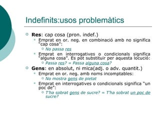 Indefinits:usos problemàtics
   Res: cap cosa (pron. indef.)
       Emprat en or. neg. en combinació amb no significa
        “cap cosa”:
            No passa res
       Emprat en interrogatives o condicionals significa
        “alguna cosa”. Es pot substituir per aquesta locució:
            Passa res? = Passa alguna cosa?
   Gens: en absolut, ni mica(adj. o adv. quantit.)
       Emprat en or. neg. amb noms incomptables:
            No mostra gens de pietat
       Emprat en interrogatives o condicionals significa “un
        poc de”:
            T’ha sobrat gens de sucre? = T’ha sobrat un poc de
             sucre?
 