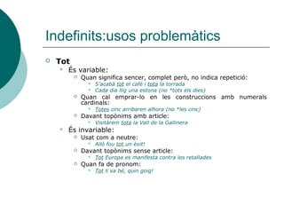 Indefinits:usos problemàtics
   Tot
       És variable:
             Quan significa sencer, complet però, no indica repetició:
                   S’acabà tot el café i tota la torrada
                   Cada dia llig una estona (no *tots els dies)
             Quan cal emprar-lo en les construccions amb numerals
              cardinals:
                   Totes cinc arribaren alhora (no *les cinc)
             Davant topònims amb article:
                   Visitàrem tota la Vall de la Gallinera
       És invariable:
             Usat com a neutre:
                   Allò fou tot un èxit!
             Davant topònims sense article:
                   Tot Europa es manifesta contra les retallades
             Quan fa de pronom:
                   Tot li va bé, quin goig!
 